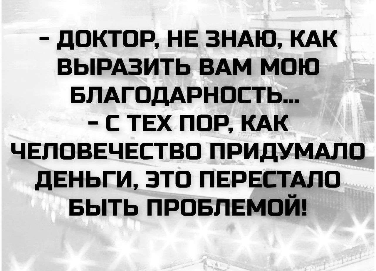 - ДОКТОР, НЕ ЗНАЮ, КАК ВЫРАЗИТЬ ВАМ МОЮ БЛАГОДАРНОСТЬ...
- С ТЕХ ПОР, КАК ЧЕЛОВЕЧЕСТВО ПРИДУМАЛО ДЕНЬГИ, ЭТО ПЕРЕСТАЛО БЫТЬ ПРОБЛЕМОЙ!