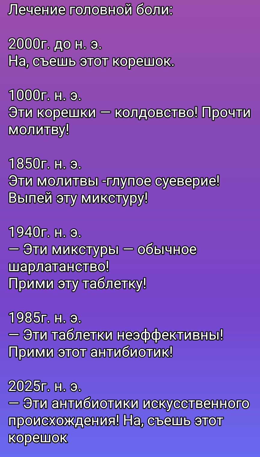 Лечение головной боли:

2000 г. до н. э.
На, сешь этот корешок.

1000 г. н. э.
Эти корешки — колдовство! Прочти молитву!

1850 г. н. э.
Эти молитвы -глупое суеверие! Выпей эту микстуру!

1940 г. н. э.
— Эти микстуры — обычное шарлатанство! Прими эту таблетку!

1985 г. н. э.
— Эти таблетки неэффективны! Прими этот антибиотик!

2025 г. н. э.
— Эти антибиотики искусственного происхождения! На, сашь этот корешок.