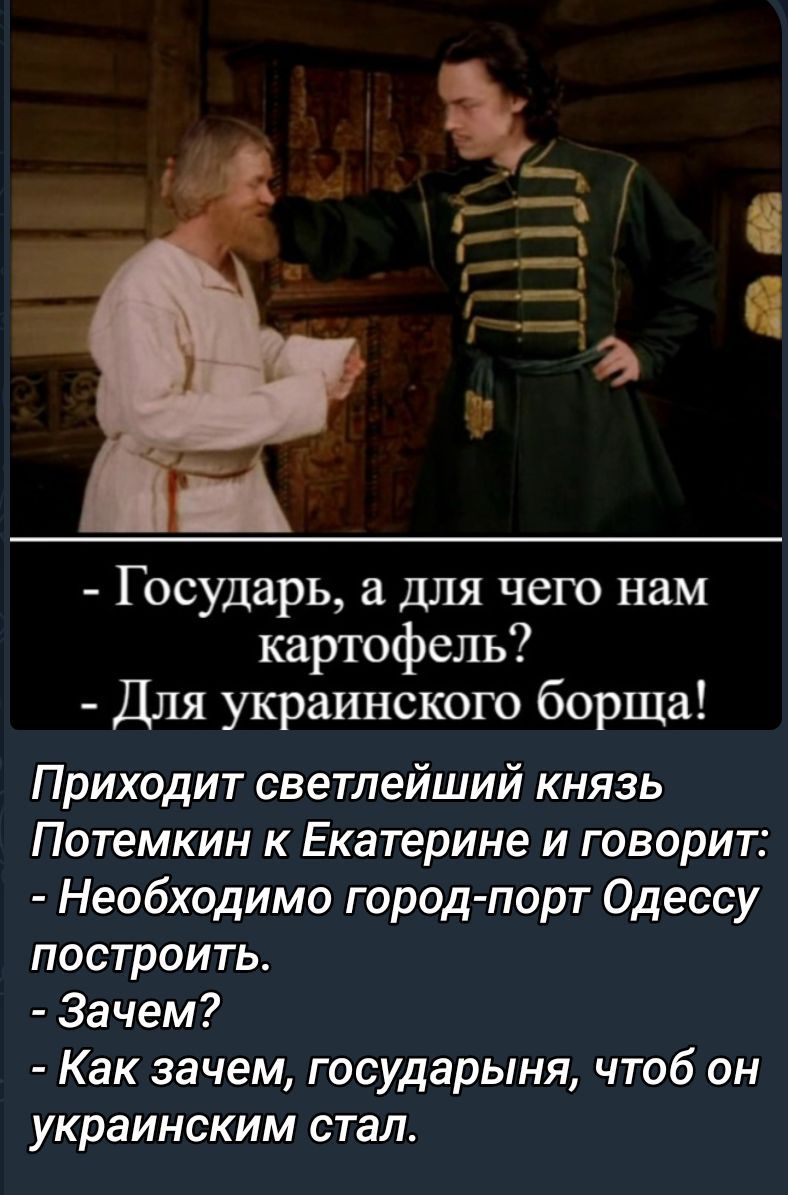 Приходит светлейший князь Потёмкин к Екатерине и говорит:
- Необходимо город-порт Одессу построить.
- Зачем?
- Как зачем, государыня, чтобы он украинским стал!
- Государь, а для чего нам картофель?
- Для украинского борща!