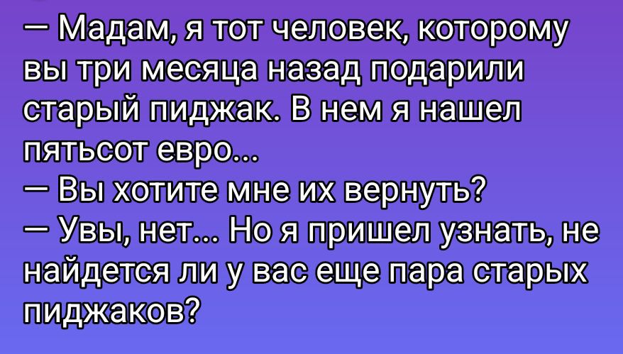 — Madam, я тот человек, которому вы три месяца назад подарили старый пиджак. В нем я нашел пятьсот евро... 
— Вы хотите мне их вернуть? 
— Увы, нет... Но я пришел узнать, не найдется ли у вас еще пара старых пиджаков?