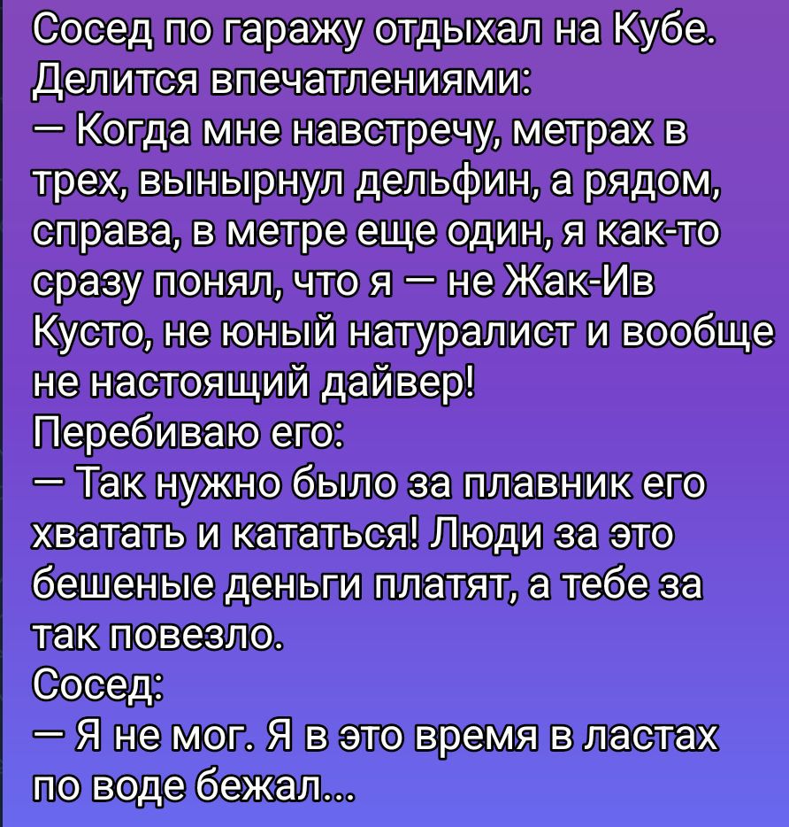 Сосед по гаражу отдыхал на Кубе. Делится впечатлениями: — Когда мне навстречу, метрах в трех, вынырнул дельфин, а рядом, справа, в метре еще один, я как-то сразу понял, что я – не Жак-Ив Кусто, не юный натуралист и вообще не настоящий дайвер! Перебиваю его: — Так нужно было за плавник его хватать и кататься! Люди за это бешеные деньги платят, а тебе за так повезло. Сосед: — Я не мог. Я в это время в лаптах по воде бежал...