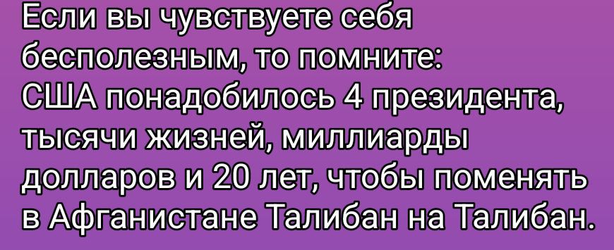 Если вы чувствуете себя бесполезным, то помните: США понадобилось 4 президента, тысячи жизней, миллиарды долларов и 20 лет, чтобы поменять в Афганистане Талибан на Талибан.