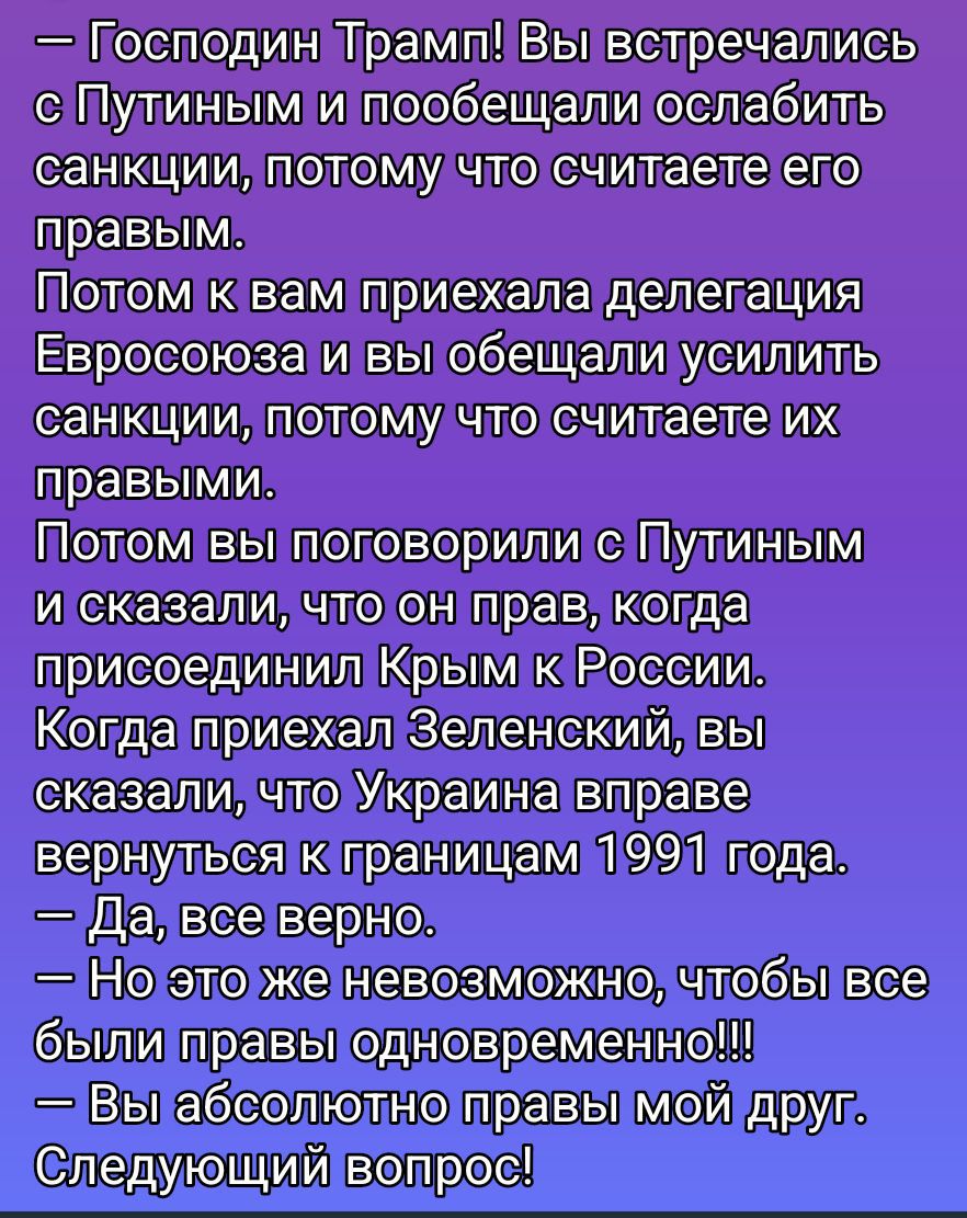 — Господин Трамп! Вы встретились с Путиным и пообещали ослабить санкции, потому что считаете его правым.
Потом к вам приехала делегация Евросоюза и вы обещали усилить санкции, потому что считаете их правыми.
Потом вы поговорили с Путиным и сказали, что он прав, когда присоединил Крым к России.
Когда приехал Зеленский, вы сказали, что Украина вправе вернуться к границам 1991 года.
— Да, все верно.
— Но это же невозможно, чтобы все были правы одновременно!!!
— Вы абсолютно правы мой друг. Следующий вопрос!