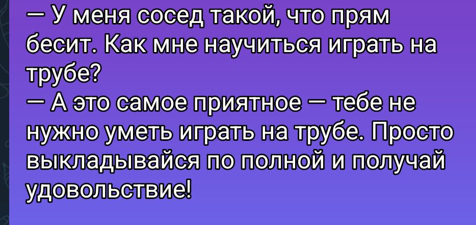 — У меня сосед такой, что прям бесит. Как мне научиться играть на трубе?
— А это самое приятное — тебе не нужно уметь играть на трубе. Просто выкладывайся по полной и получай удовольствие!
