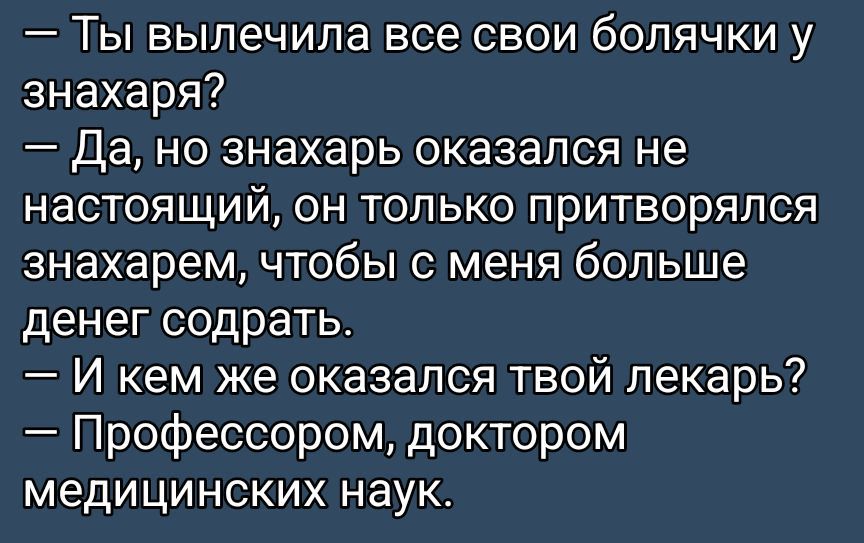 — Ты вылечила все свои болячки у знахаря?
— Да, но знахарь оказался не настоящий, он только притворялся знахарем, чтобы с меня больше денег содрать.
— И кем же оказался твой лекарь?
— Профессором, доктором медицинских наук.