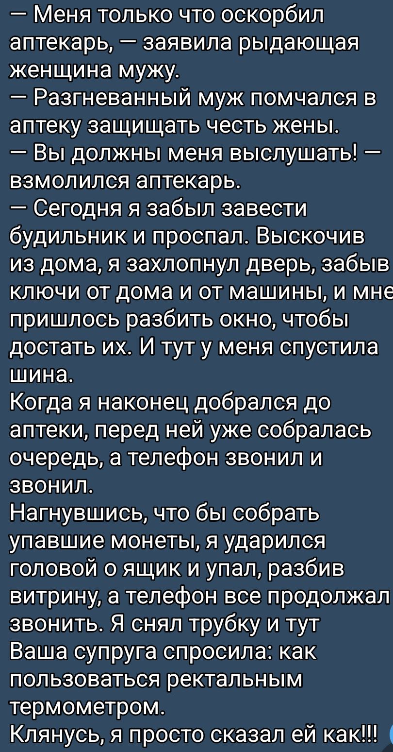 — Меня только что оскорбил аптекарь, — заявила рыдающая женщина мужу. — Разгневанный муж помчался в аптеку защищать честь жены. — Вы должны меня выслушать! — взмолился аптекарь. — Сегодня я забыл завести будильник и проспал. Выскочив из дома, я захлопнул дверь, забыв ключи от дома и от машины, и мне пришлось разбить окно, чтобы достать их. И тут у меня спустила шина. Когда я наконец добрался до аптеки, перед ней уже собралась очередь, а телефон звонил и звонил. Нагнувшись, чтобы собрать упавшие монеты, я ударился головой о ящик и упал, разбив витрину, а телефон все продолжал звонить. Я снял трубку и тут ваша супруга спросила: как пользоваться ректальным термометром. Клянусь, я просто сказал ей как!!!