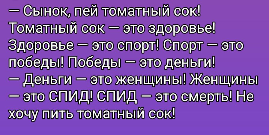 — Сынок, пей томатный сок! Томатный сок — это здоровье! Здоровье — это спорт! Спорт — это победы! Победы — это деньги! — Деньги — это женщины! Женщины — это СПИД! СПИД — это смерть! Не хочу пить томатный сок!