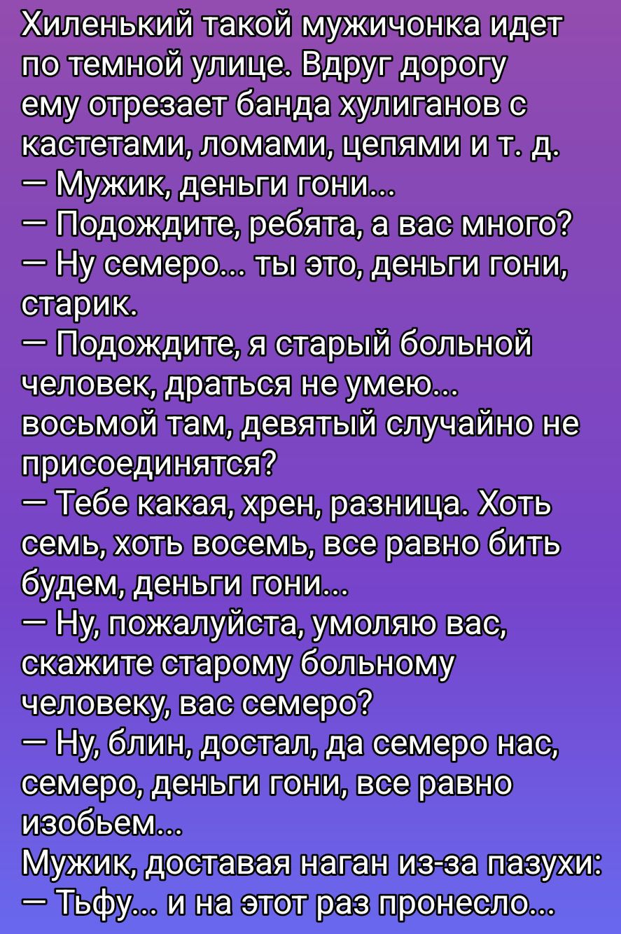 Хиленький такой мужичонка идет по темной улице. Вдруг дорогу ему отрезает банда хулиганов с кастетами, ломами, цепями и т. д.
— Мужик, деньги гони...
— Подождите, ребята, а вас много? 
— Ну семеро… ты это, деньги гони, старик.
— Подождите, я старый больной человек, драться не умею… восьмой там, девятый случайно не присоединяется?
— Тебе какая, хрен, разница. Хоть семь, хоть восемь, все равно бить будем, деньги гони...
— Ну, пожалуйста, умоляю вас, скажите старому больному человеку, вас семеро?
— Ну, блин, достал, да семером нас, семеро, деньги гони, все равно изобьем...
 Мужик, доставляя нагнан из-за пазухи:
— Тьфу… и не этот раз принесло...