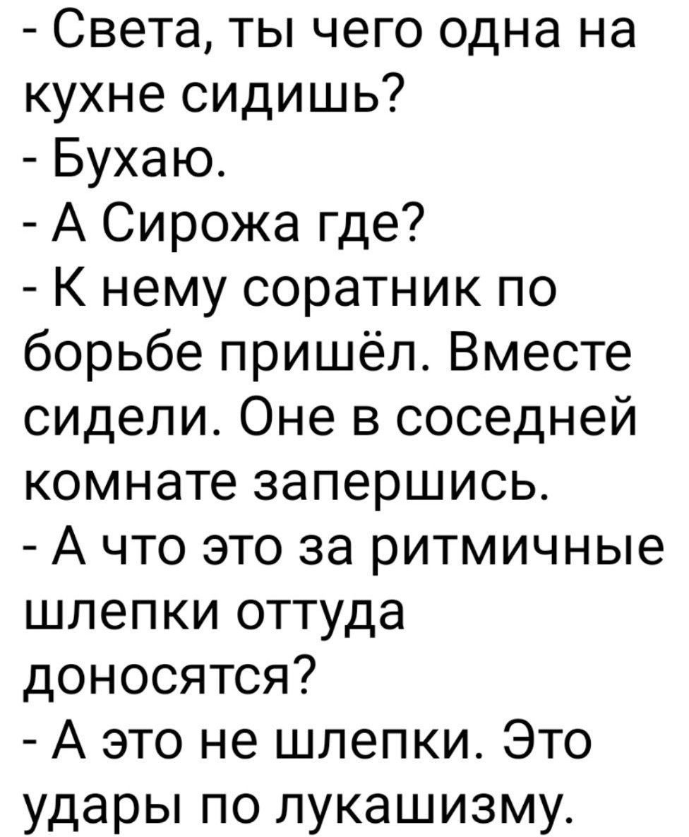 - Света, ты чего одна на кухне сидишь?
- Бухаю.
- А Сирожа где?
- К нему соратник по борьбе пришёл. Вместе сидели. Они в соседней комнате заперлись.
- А что это за ритмичные шлепки оттуда доносятся?
- А это не шлепки. Это удары по лукавизму.