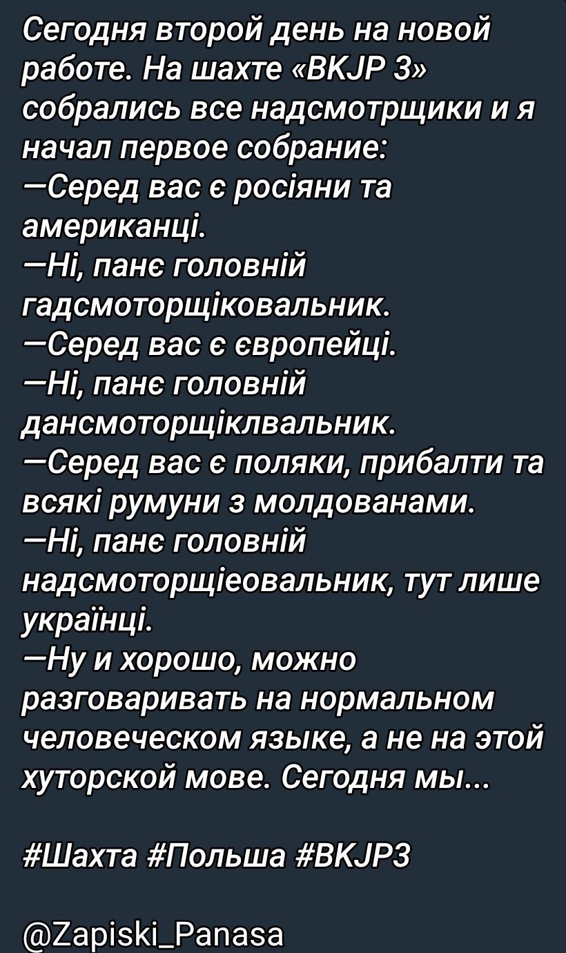 Сегодня второй день на новой работе. На шахте «BKJP 3» собрались все надсмотрщики и я начал первое собрание:
—Серед вас є росіяни та американці.
—Ні, пане головний гасмоторщіцьковник.
—Серед вас є європейці.
—Ні, пане головний дансмоторщіцквальник.
—Серед вас є поляки, прибалти та всякі румуни з молдованами.
—Ні, пане головний надсмотріцевальник, тут лише українці.
—Ну і хорошо, можна розмовляти на нормальному людському язике, а не на цій хуторській мові. Сьогодні ми...