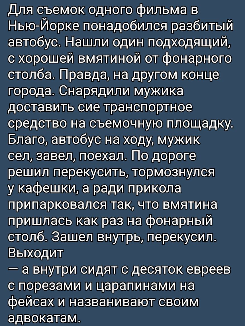 Для съемок одного фильма в Нью-Йорке понадобился разбитый автобус. Нашли один подходящий, с хорошей вмятиной от фонарного столба. Правда, на другом конце города. Снарядили мужика доставить сие транспортное средство на съемочную площадку. Благо, автобус на ходу, мужик сел, завел, поехал. По дороге решил перекусить, тормознулся у кафешки, а ради прикола припарковался так, что вмятина пришлась как раз на фонарный столб. Зашел внутрь, перекусил. Выходит — а внутри сидят с десяток евреев с порезами и царапинами на фейсах и называют своим адвокатом.