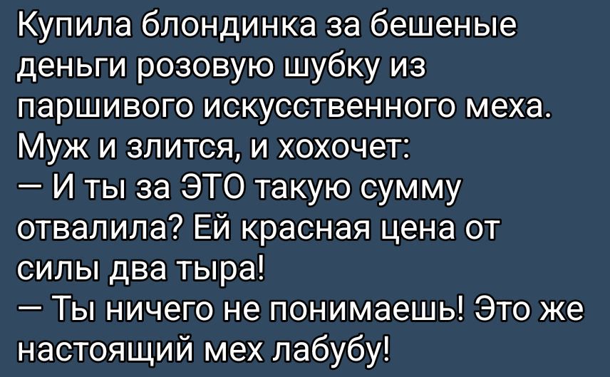 Купила блондинка за бешеные деньги розовую шубку из паршивого искусственного меха. Муж и злится, и хохочет:
— И ты за ЭТО такую сумму отвалила? Ей красная цена от силы два тира!
— Ты ничего не понимаешь! Это же настоящий мех лабуды!