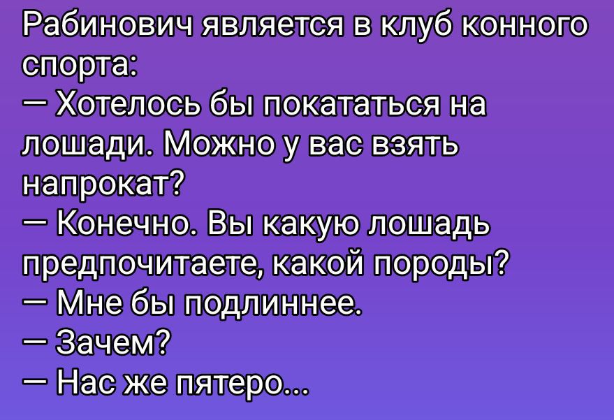Рабинович является в клуб конного спорта:
— Хотелось бы покататься на лошади. Можно у вас взять напрокат?
— Конечно. Вы какую лошадь предпочитаете, какой породы?
— Мне бы подлиннее.
— Зачем?
— Нас же пятеро...