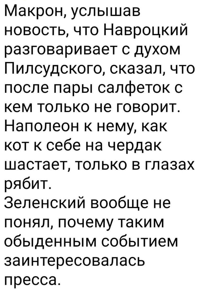 Макрон, услышав новость, что Навроцкий разговаривает с духом Пилсудского, сказал, что после пары салфеток с кем только не говорит. Наполеон к нему, как кот к себе на чердак шастает, только в глазах рабит. Зеленский вообще не понял, почему таким обыденным событием заинтересовалась пресса.