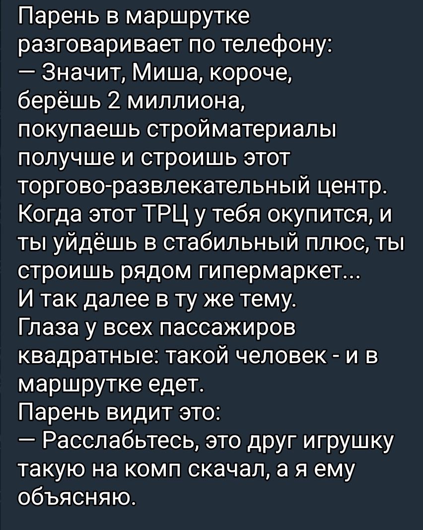 Парень в маршрутке разговаривает по телефону:
— Значит, Миша, короче, берёшь 2 миллиона, покупаешь строительные материалы получше и строишь этот торгово-развлекательный центр.
Когда этот ТРЦ у тебя окупится, и ты уйдёшь в стабильный плюс, ты построишь рядом гипермаркет...
И так далее в ту же тему.
Глаза у всех пассажиров квадратные: такой человек - и в маршрутке едет.
Парень видит это:
— Расслабьтесь, это друг игрушку такую на комп скачал, а я ему объясняю.