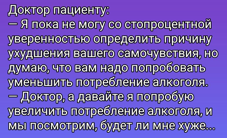 Доктор пациенту:
— Я пока не могу со стопроцентной уверенностью определить причину ухудшения вашего самочувствия, но думаю, что вам надо попробовать уменьшить потребление алкоголя.
— Доктор, а давайте я попробую увеличить потребление алкоголя, и мы посмотрим, будет ли мне хуже...