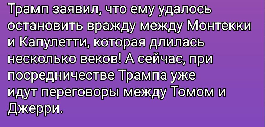 Трамп заявил, что ему удалось остановить вражду между Монтекки и Капулетти, которая длилась несколько веков! А сейчас, при посредничестве Трампа уже идут переговоры между Томом и Джерри.