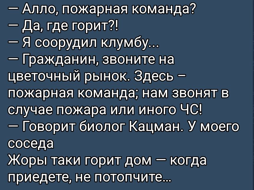 — Алло, пожарная команда?  — Да, где горит?!  — Я соорудил клумбу…  — Гражданин, звоните на цветочный рынок. Здесь – пожарная команда; нам звонят в случае пожара или иного ЧС!  — Говорит биолог Кацман. У моего соседа Жоры таки горит дом – когда приедете, не потопчите…
