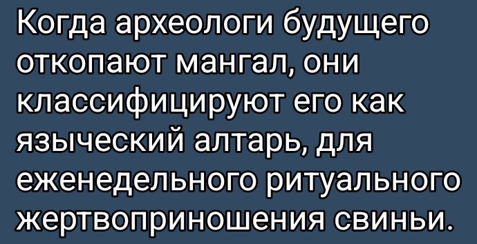 Когда археологи будущего откопают мангал, они классифицируют его как языческий алтарь, для еженедельного ритуального жертвоприношения свины.