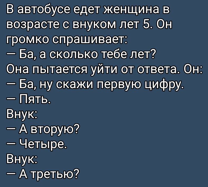 В автобусе едет женщина в возрасте с внуком лет 5. Он громко спрашивает:
— Ба, а сколько тебе лет?
Она пытается уйти от ответа. Он:
— Ба, ну скажи первую цифру.
— Пять.
Внук:
— А вторую?
— Четыре.
Внук:
— А третью?