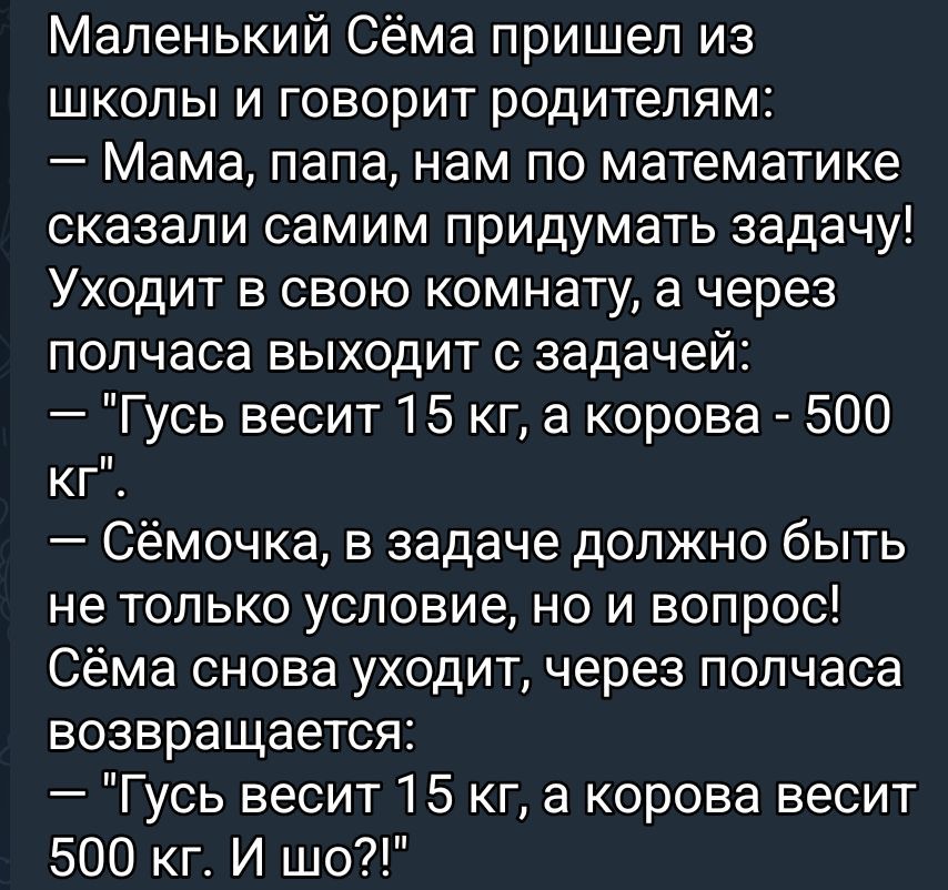 Маленький Сёма пришел из школы и говорит родителям:
— Мама, папа, нам по математике сказали самим придумать задачу! Уходит в свою комнату, а через полчаса выходит с задачей:
— 