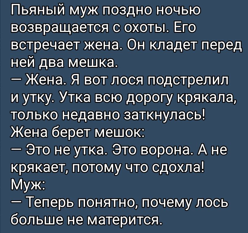Пьяный муж поздно ночью возвращается с охоты. Его встречает жена. Он кладет перед ней два мешка.
— Жена. Я вот лося подстрелил и утку. Утка всю дорогу крякала, только недавно заткнулась!
Жена берет мешок:
— Это не утка. Это ворона. А не крякает, потому что сдохла!
Муж:
— Теперь понятно, почему лось больше не матерится.