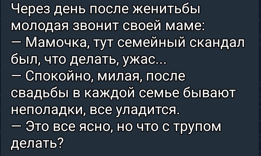 Через день после женитьбы молодая звонит своей маме:
— Мамочка, тут семейный скандал был, что делать, ужас...
— Спокойно, милая, после свадьбы в каждой семье бывают неполадки, все уладится.
— Это все ясно, но что с трупом делать?