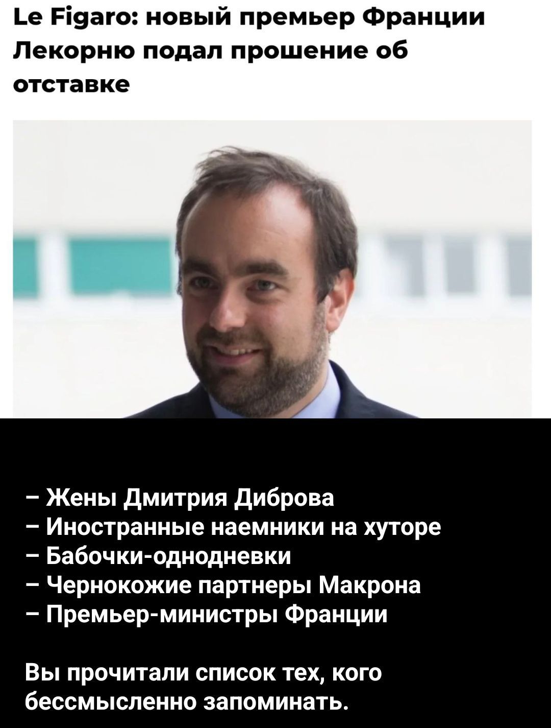 Le Figaro: новый премьер Франции Лекорно подал прошение об отставке
– Жены Дмитрия Диброва
– Иностранные наемники на хуторе
– Бабочки-однодневки
– Чернокожие партнеры Макрона
– Премьер-министры Франции

Вы прочитали список тех, кого бессмысленно запомнить.