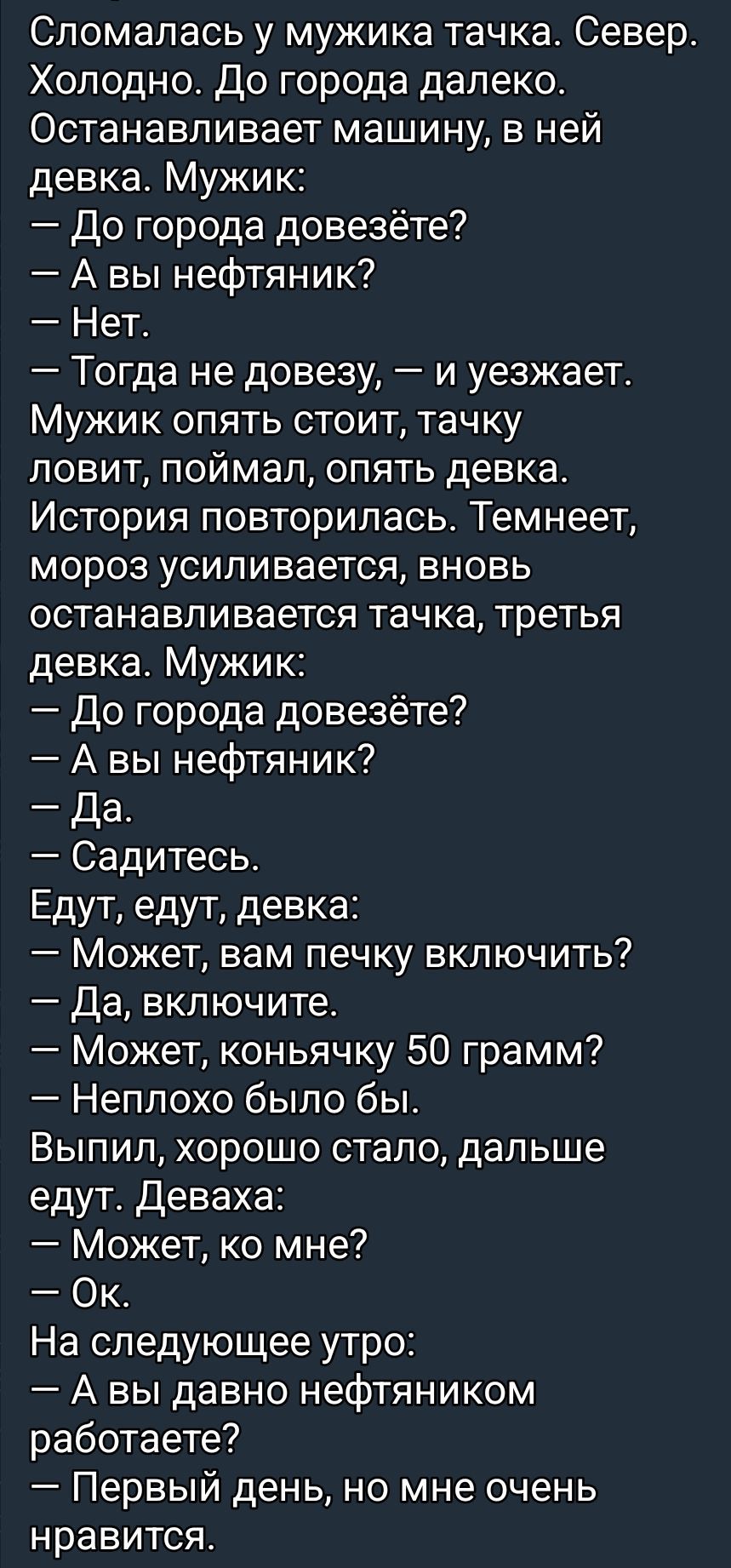 Сломалась у мужика тачка. Север. Холодно. До города далеко. Останавливает машину, в ней девка. Мужик:
— До города довезёте?
— А вы нефтьяник?
— Нет.
— Тогда не довезу, — и уезжает.
Мужик опять стоит, тачку ловит, поймал, опять девка. История повторилась. Темнеет, мороз усиливается, вновь останавливается тачка, третья девка. Мужик:
— До города довезёте?
— А вы нефтьяник?
— Да.
— Садитесь.
Едут, едут, девка:
— Может, вам печку включить?
— Да, включите.
— Может, коньячку 50 грамм?
— Неплохо было бы.
Выпил, хорошо стало, дальше едут. Девка:
— Может, ко мне?
— Ок.
На следующее утро:
— А вы давно нефтьяником работаете?
— Первый день, но мне очень нравится.