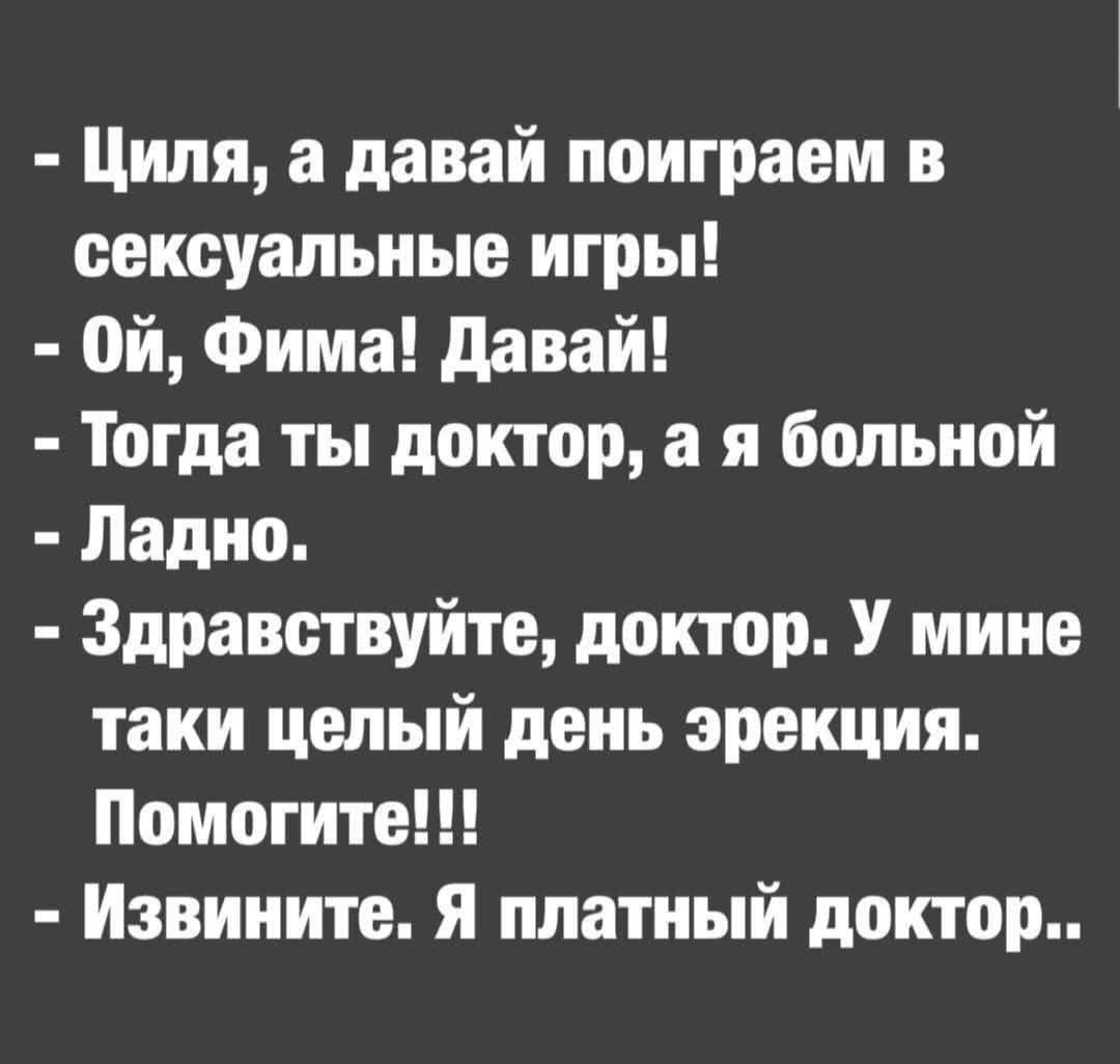 - Циля, а давай поиграем в сексуальные игры!
- Ой, Фима! Давай!
- Тогда ты доктор, а я больной.
- Ладно.
- Здравствуйте, доктор. У mine taki целый день эрекции. Помогите!!!
- Извините. Я платный доктор..