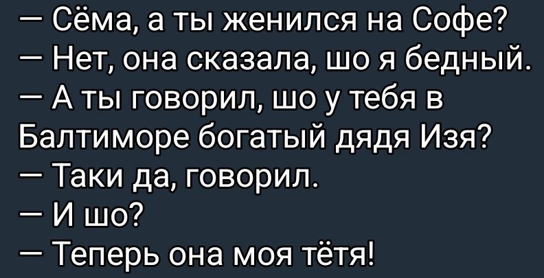 — Сёма, а ты женился на Софье?
— Нет, она сказала, шо я бедный.
— А ты говорил, шо у тебя в Балтиморе богатый дядя Изя?
— Такие да, говорил.
— И шо?
— Теперь она моя тётя!
