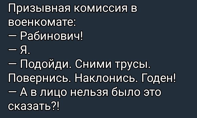 Призывная комиссия в военкомате:
— Рабинович!
— Я.
— Подойди. Сними трусы.
Повернись. Наклонись. Годен!
— А в лицо нельзя было это сказать?!