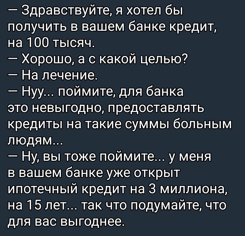 — Здравствуйте, я хотел бы получить в вашем банке кредит, на 100 тысяч.
— Хорошо, а с какой целью?
— На лечение.
— Ну... поймите, для банка это невыгодно, предоставлять кредиты на такие суммы больным людям...
— Ну, вы тоже поймите... у меня в вашем банке уже открыт ипотечный кредит на 3 миллиона, на 15 лет... так что подумайте, что для вас выгоднее.
