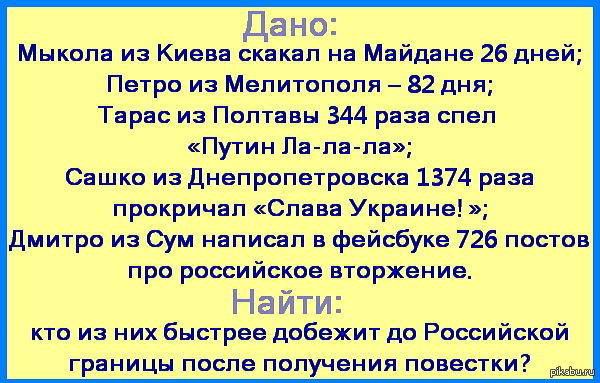Дано:

Микола из Киева скакал на Майдане 26 дней;
Петро из Мелитополя – 82 дня;
Тарас из Полтавы 344 раза спел «Путин Ла-ла-ла»;
Сашко из Днепропетровска 1374 раза прокричал «Слава Украине!»;
Дмитро из Сум написал в фейсбуке 726 постов про российское вторжение.

Найти:
кто из них быстрее добежит до Российской границы после получения повестки.