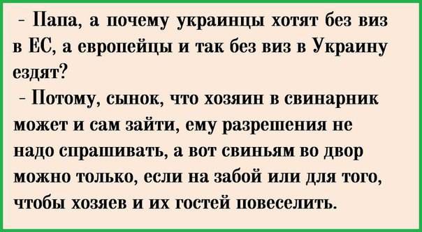 - Папа, а почему украинцы хотят без виз в ЕС, а европейцы и так без виз в Украину ездят?  - Потому, сынок, что хозяин в свинарник может сам зайти, ему разрешения не надо спрашивать, а вот свиньям во двор можно только, если на забой или для того, чтобы хозяев и их гостей повеселить.