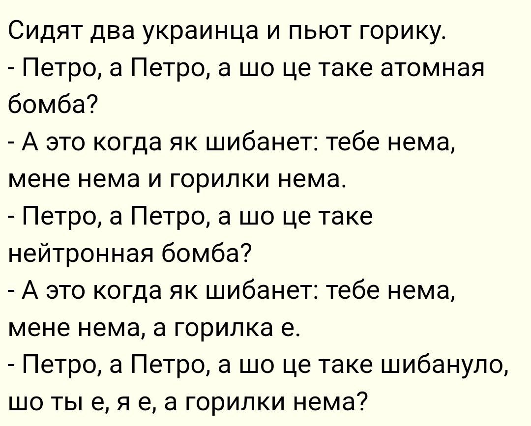 Сидят два украинца и пьют горилку.
- Петро, а Петро, а шо це таке атомная бомба?
- А это когда як шибанет: тебе нема, мене нема и горилки нема.
- Петро, а Петро, а шо це таке нейтронная бомба?
- А это когда як шибанет: тебе нема, мене нема, а горилка е.
- Петро, а Петро, а шо це таке шибануло, шо ты е, я е, а горилки нема?