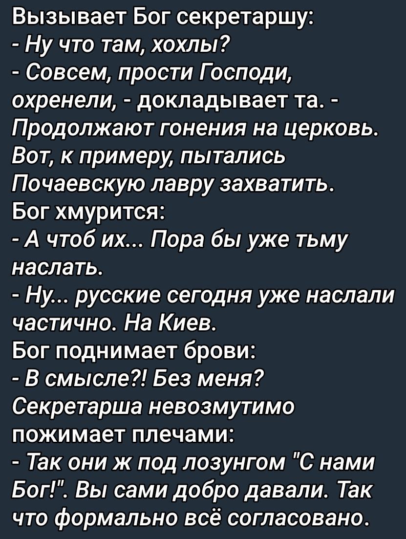 Вызывает Бог секретаршу:
- Ну что там, хохлы?
- Совсем, прости Господи, охренели, - докладывает та. - Продолжают гонения на церквах. Вот, к примеру, пытались Почаевскую лавру захватить.
Бог хмурится:
- А что б их... Пора бы уже тьму наслать.
- Ну... русские сегодня уже наслали частично. На Киев.
Бог поднимает брови:
- В смысле?! Без меня?
Секретарша невозможно пожимает плечами:
- Так они ж под лозунгом 