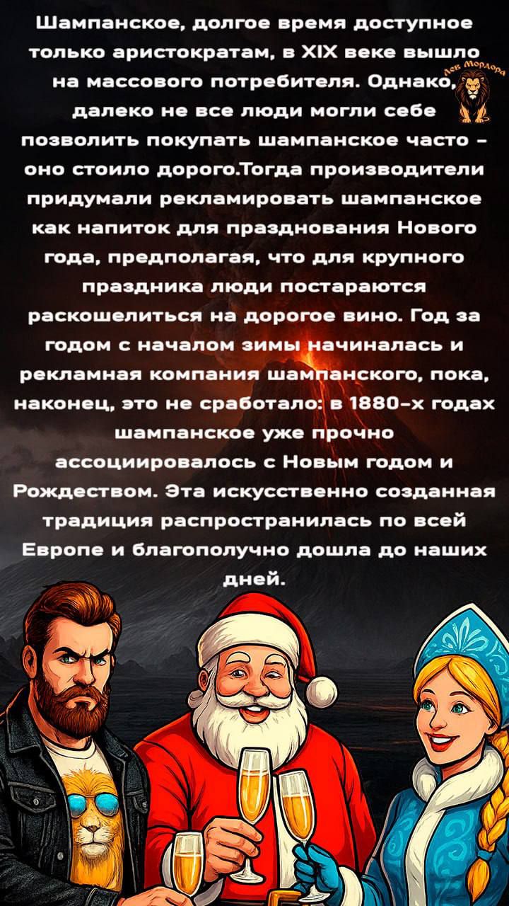 Шампанское, долгое время доступное только аристократам, в XIX веке вышло на массового потребителя. Однако, далеко не все люди могли себе позволить покупать шампанское часто – оно стоило дорого. Тогда производители придумали рекламировать шампанское как напиток для празднования Нового года, предполагая, что для крупного праздника люди постараются раскошелиться на дорогое вино. Год за годом с началом зимы начиналась и рекламная компания шампанского, пока, наконец, это не сработало: в 1880-х годах шампанское уже прочно ассоциировалось с Новым годом и Рождеством. Эта искусственно созданная традиция распространялась по всей Европе и благополучно дошла до наших дней.