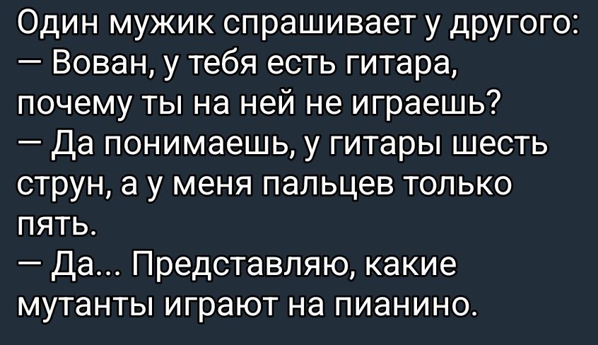 Один мужик спрашивает у другого:
— Вован, у тебя есть гитара, почему ты на ней не играешь?
— Да понимаешь, у гитары шесть струн, а у меня пальцев только пять.
— Да... Представляю, какие мутанты играют на пианино.