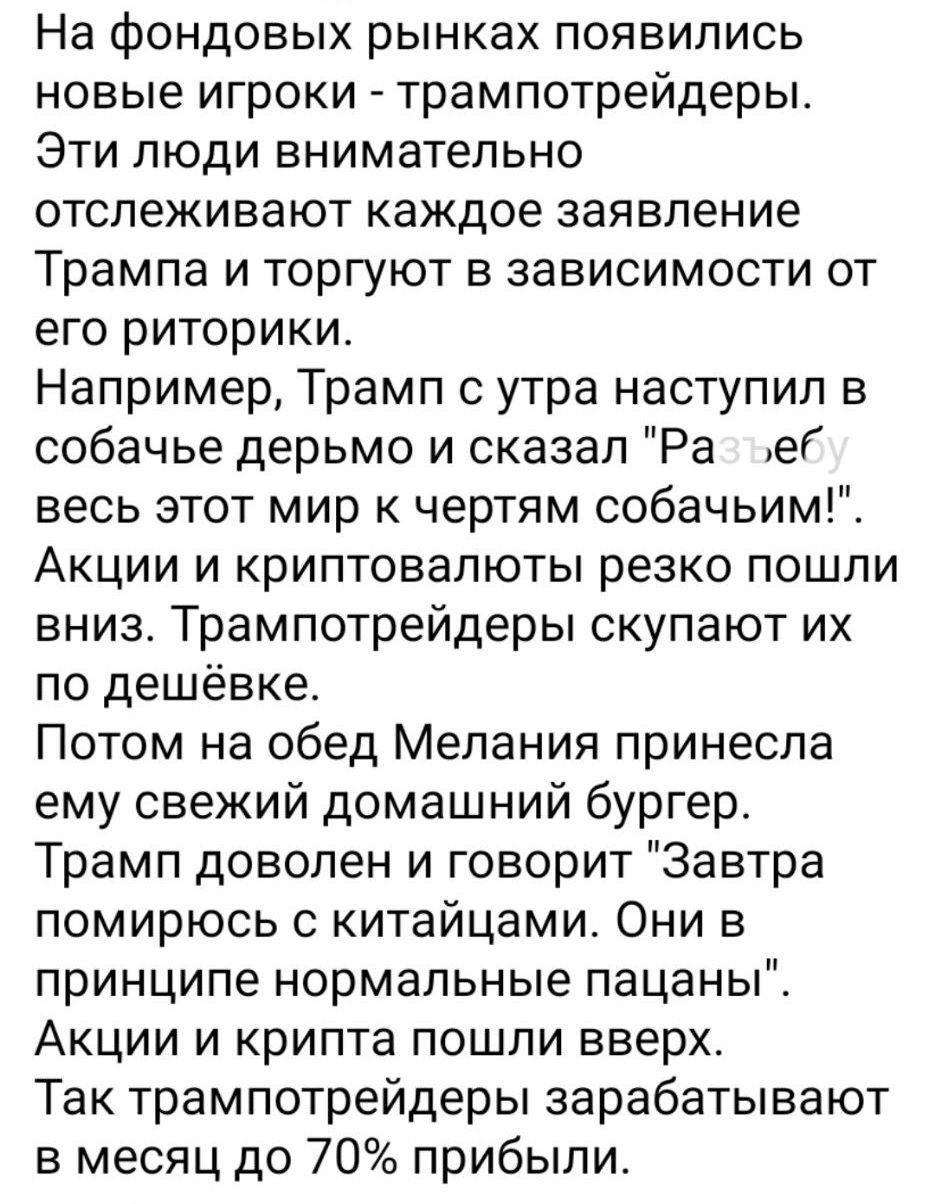 На фондовых рынках появились новые игроки - трампотрейдеры. Эти люди внимательно отслеживают каждое заявление Трампа и торгуют в зависимости от его риторики. Например, Трамп с утра наступил в собачье дерьмо и сказал 'Разъебу весь этот мир к чертям собачьим!'. Акции и криптовалюты резко пошли вниз. Трампотрейдеры скупают их по дешёвке. Потом на обед Мелания принесла ему свежий домашний бургер. Трамп доволен и говорит 'Завтра помирюсь с китайцами. Они в принципе нормальные пацаны'. Акции и крипты пошли вверх. Так трампотрейдеры зарабатывают в месяц до 70% прибыли.