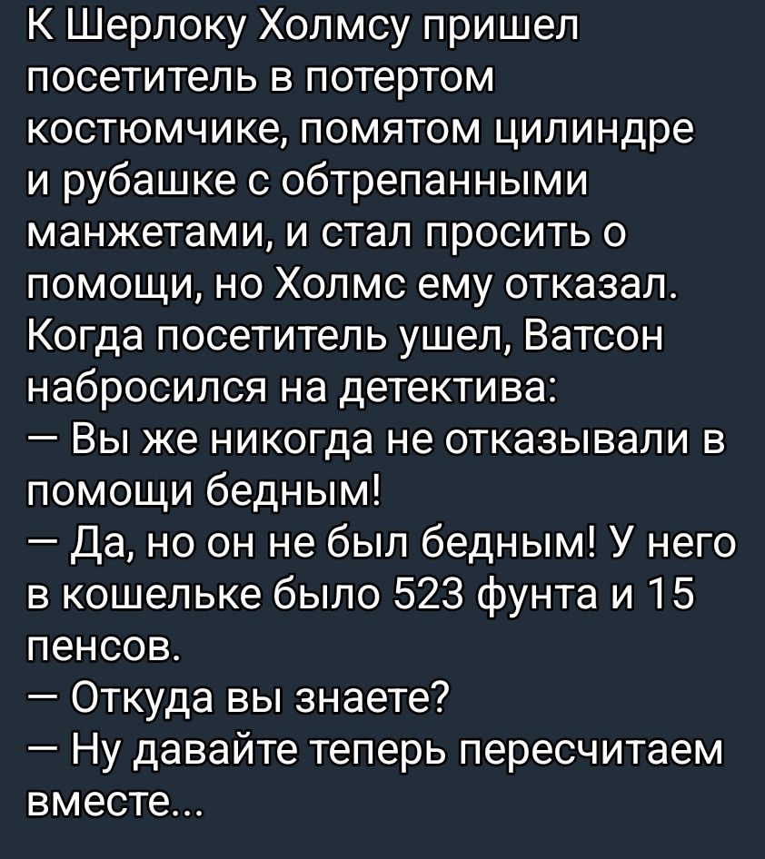 К Шерлоку Холмсу пришел посетитель в потертом костюмчике, помятом цилиндре и рубашке с обтрепанными манжетами, и стал просить о помощи, но Холмс ему отказал.
Когда посетитель ушел, Ватсон набросился на детектива:
- Вы же никогда не отказывали в помощи бедным!
- Да, но он не был бедным! У него в кошельке было 523 фунта и 15 пенсов.
- Откуда вы знаете?
- Ну давайте теперь пересчитаем вместе...