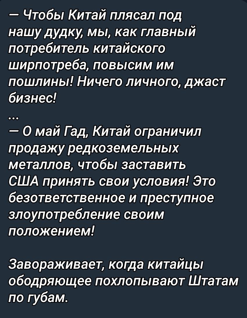 — Чтобы Китай плясал под нашу дудку, мы, как главный потребитель китайского ширпотреба, повысим им пошлины! Ничего личного, джаст бизнес! ... — О май Гад, Китай ограничил продажу редкоземельных металлов, чтобы заставить США принять свои условия! Это безответственное и преступное злоупотребление своим положением! Завораживает, когда китайцы оборачиваются похвалой Штатам по губам.