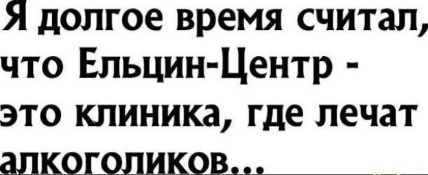 Я долгое время считал, что Ельцин-Центр - это клиника, где лечат алкоголиков...