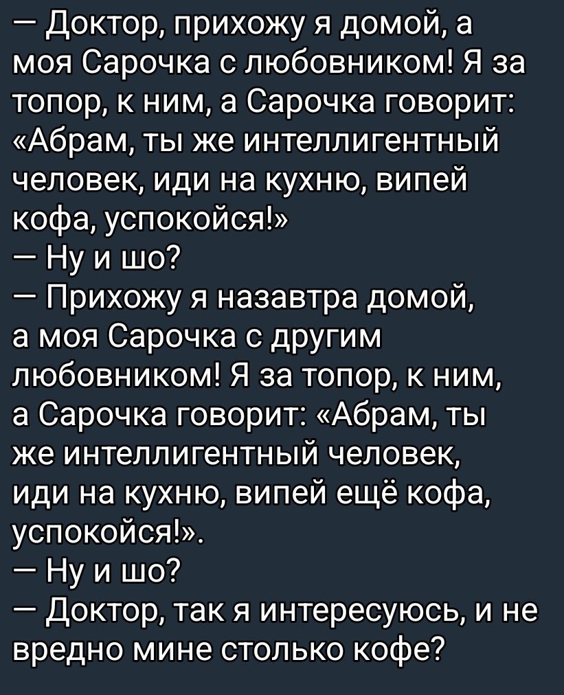 — Доктор, прихожу я домой, а моя Сарочка с любовником! Я за топор, к ним, а Сарочка говорит: «Абрам, ты же интеллигентный человек, иди на кухню, выпей кофе, успокойся!»
— Ну и шо?
— Прихожу я наза завтра домой, а моя Сарочка с другим любовником! Я за топор, к ним, а Сарочка говорит: «Абрам, ты же интеллигентный человек, иди на кухню, выпей ещё кофе, успокойся!»
— Ну и шо?
— Доктор, так я интересуюсь, и не вредно мне столько кофе?