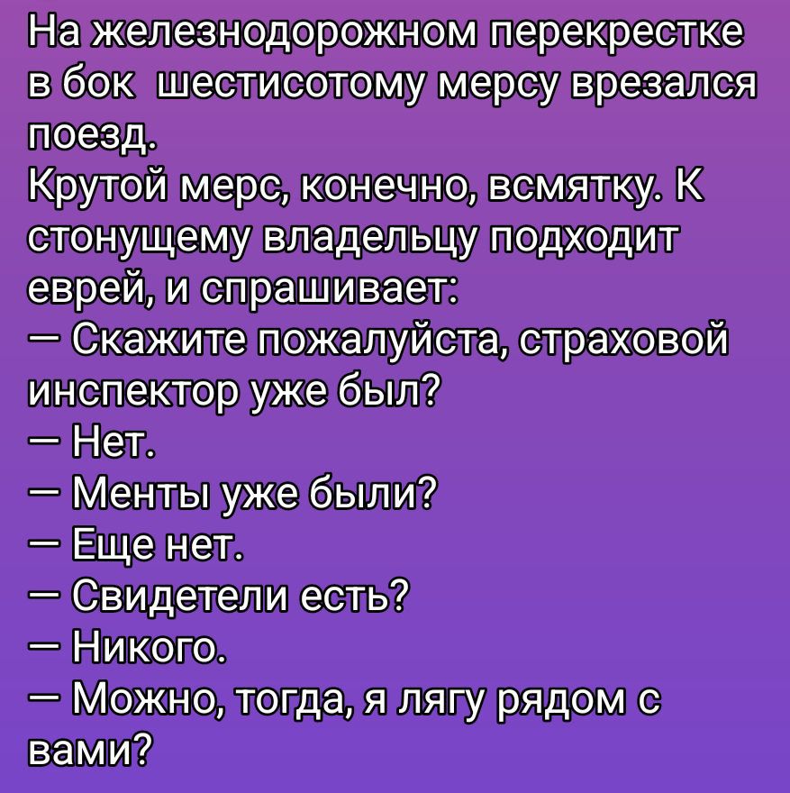 На железнодорожном перекрестке в бок шестисотому мерсу врезался поезд.
Крутой мерс, конечно, всякому. К стонущему владельцу подходит еврей и спрашивает:
— Скажите пожалуйста, страхововой инспектор уже был?
— Нет.
— Менты уже были?
— Еще нет.
— Свидетели есть?
— Никого.
— Можно, тогда, я лягу рядком с вами?