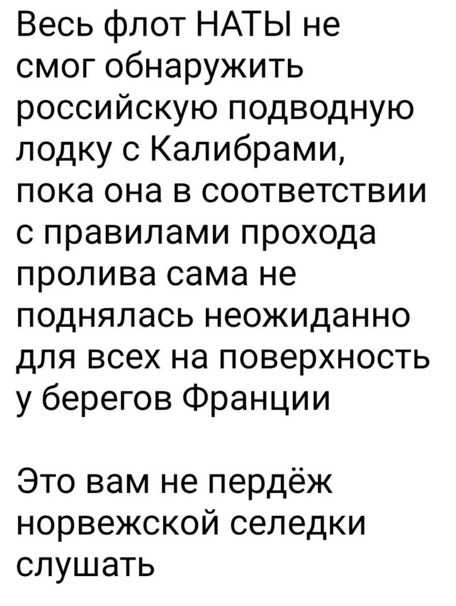 Весь флот НАТЫ не смог обнаружить российскую подводную лодку с Калибрами, пока она в соответствии с правилами прохода пролива сама не поднялась неожиданно для всех на поверхность у берегов Франции
Это вам не пердёж норвежской селедки слушать