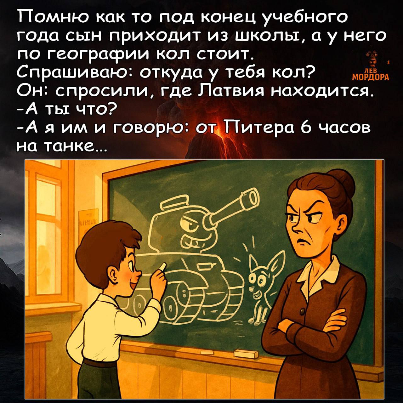 Помню как то под конец учебного года сын приходит из школы, а у него по географии кол стоит.
Спрашиваю: откуда у тебя кол?
Он: спросили, где Латвия находится.
-А ты что?
-А я им и говорю: от Питера 6 часов на танке...