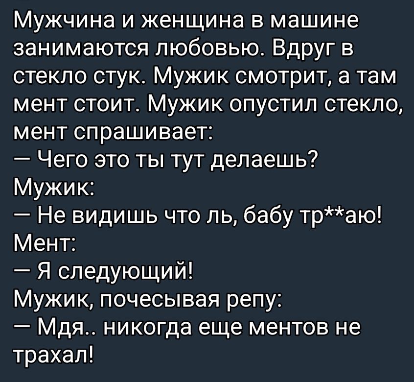 Мужчина и женщина в машине занимаются любовью. Вдруг в стекло стук. Мужик смотрит, а там мент стоит. Мужик опустил стекло, мент спрашивает: — Чего это ты тут делаешь? Мужик: — Не видишь что ль, бабу тр**аю! Мент: — Я следующий! Мужик, почесывая репу: — Мдя.. никогда еще ментов не трахал!