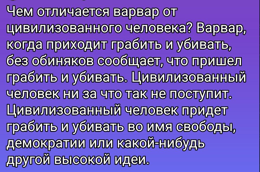 Чем отличается варвар от цивилизованного человека? Варвар, когда приходит грабить и убивать, без обиняков сообщает, что пришел грабить и убивать. Цивилизованный человек ни за что так не поступит. Цивилизованный человек придёт грабить и убивать во имя свободы, демократии или какой-нибудь другой высокой идеи.
