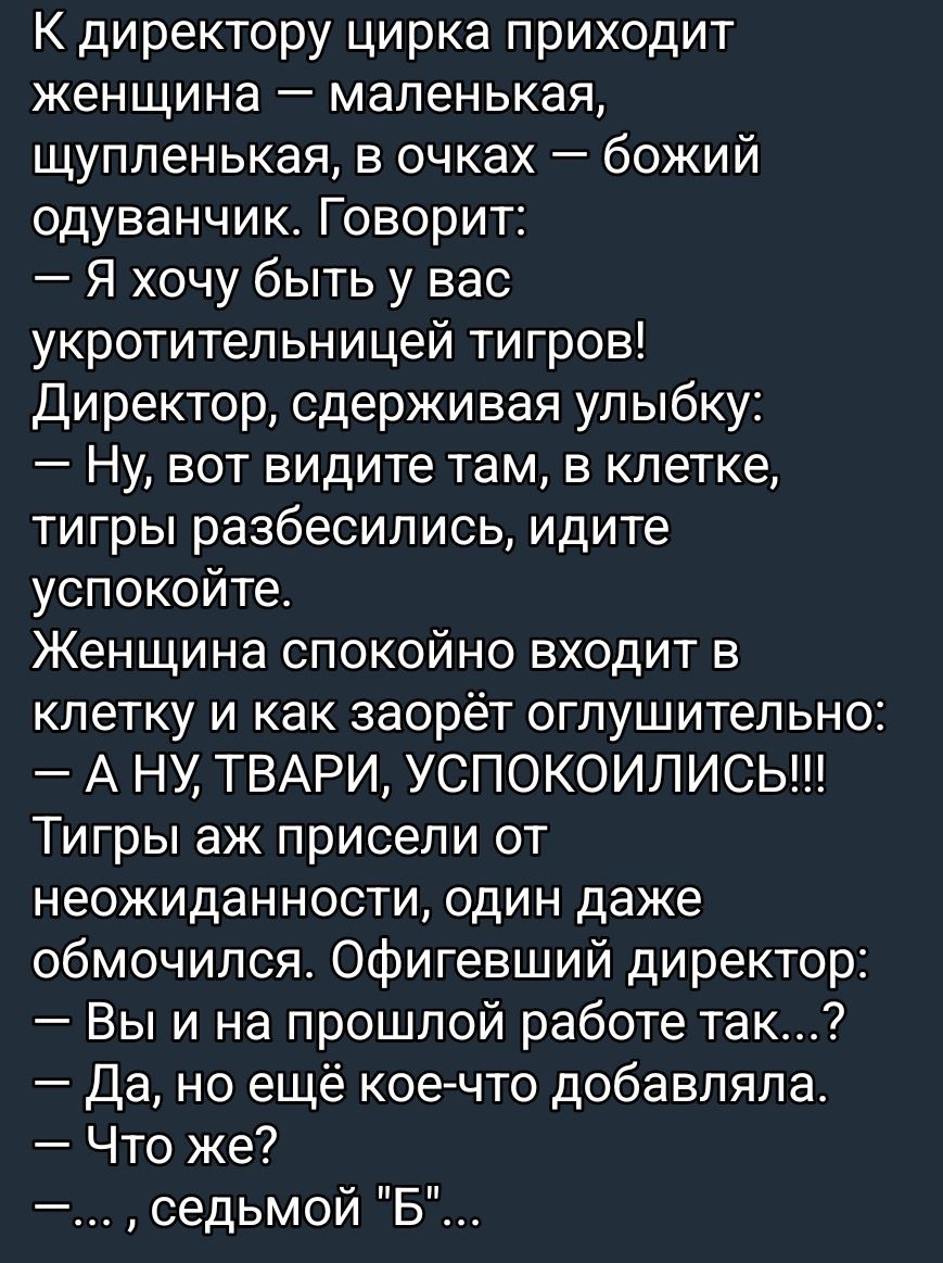 К директору цирка приходит женщина — маленькая, щупленькая, в очках — божий одуванчик. Говорит:
— Я хочу быть у вас укротительницей тигров!
Директор, сдерживая улыбку:
— Ну, вот видите там, в клетке, тигры разбесились, идите успокойте.
Женщина спокойно входит в клетку и как заорет оглушительно:
— А НУ, ТВАРИ, УСПОКОИЛИСЬ!!!
Тигры аж присели от неожиданности, один даже обмочился. Офигевший директор:
— Вы и на прошлой работе так...?
— Да, но ещё кое-что добавляла.
— ... , седьмой 